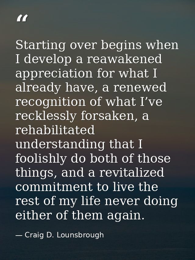 Starting over begins when I develop a reawakened appreciation for what I already have, a renewed recognition of what I’v — Craig D. Lounsbrough