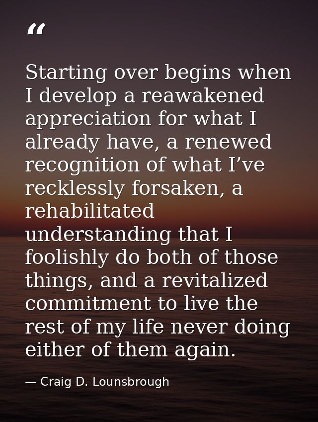 Starting over begins when I develop a reawakened appreciation for what I already have, a renewed recognition of what I’v — Craig D. Lounsbrough
