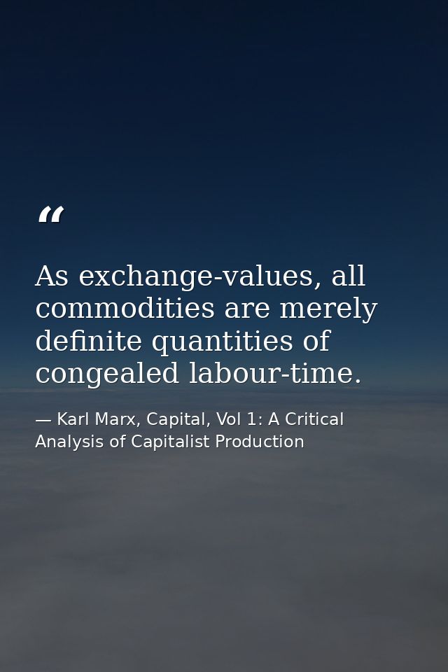 As exchange-values, all commodities are merely definite quantities of congealed labour-time. — Karl Marx, Capital, Vol 1: A Critical Analysis of Capitalist Production