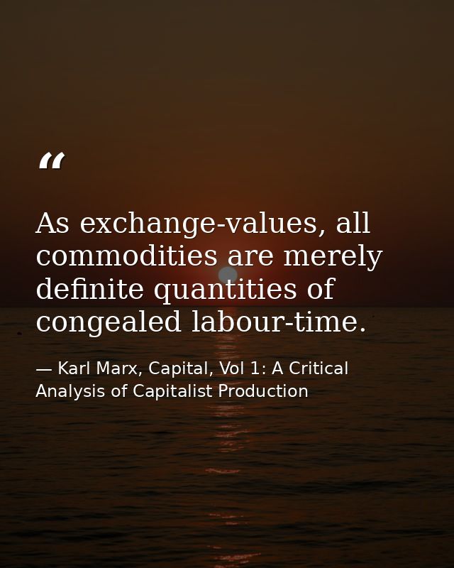 As exchange-values, all commodities are merely definite quantities of congealed labour-time. — Karl Marx, Capital, Vol 1: A Critical Analysis of Capitalist Production