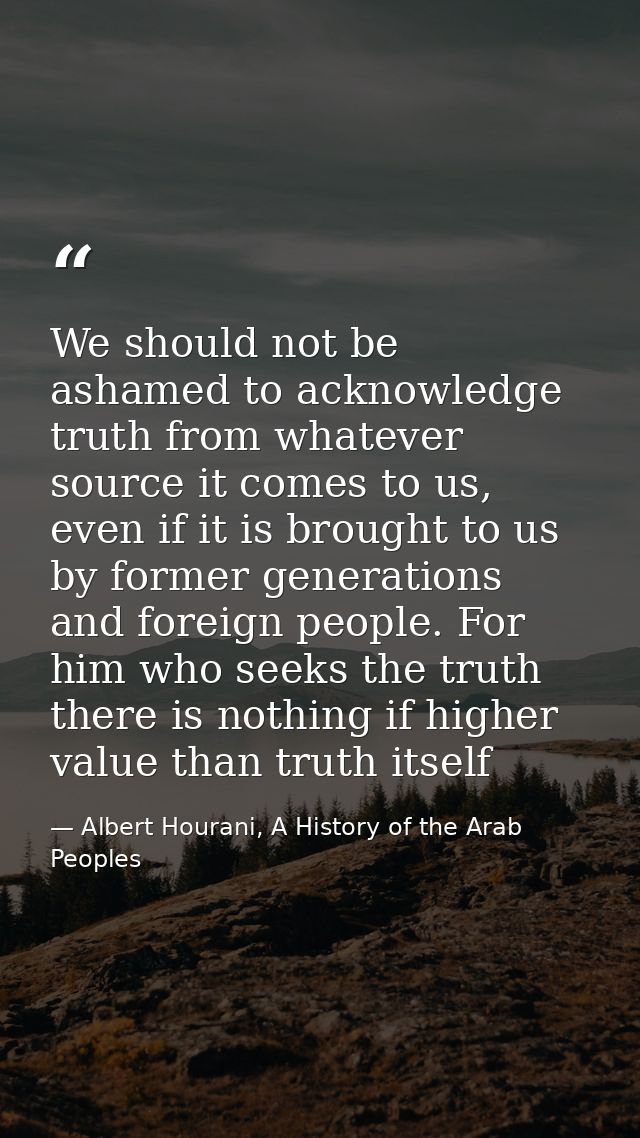 We should not be ashamed to acknowledge truth from whatever source it comes to us, even if it is brought to us by former — Albert Hourani, A History of the Arab Peoples