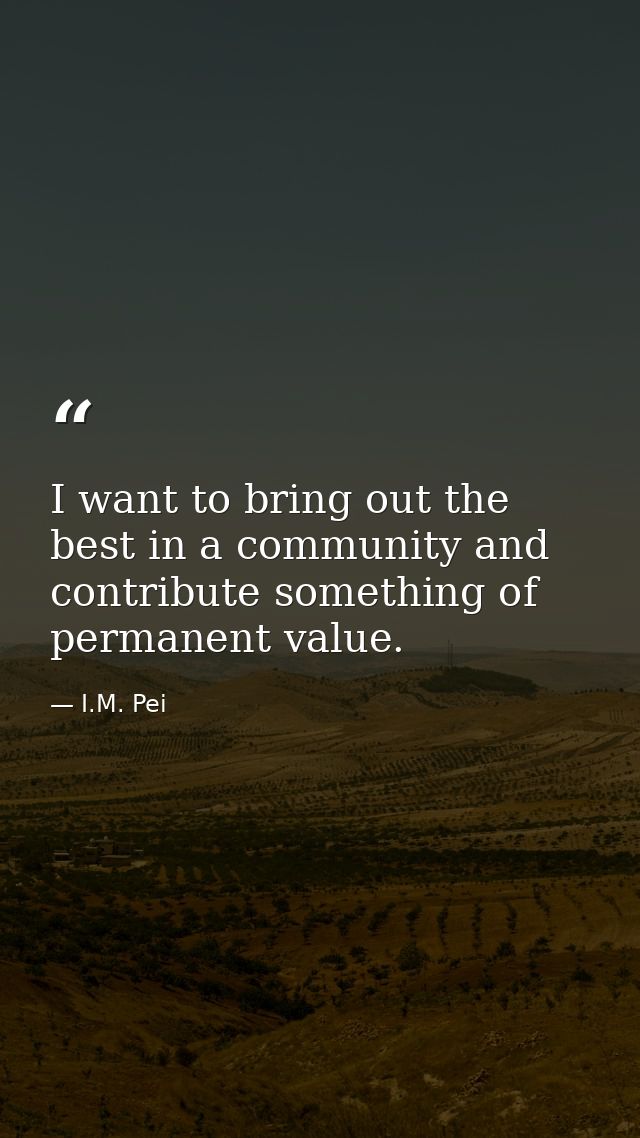 I want to bring out the best in a community and contribute something of permanent value. — I.M. Pei