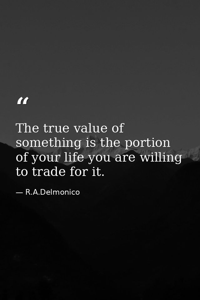 The true value of something is the portion of your life you are willing to trade for it. — R.A.Delmonico