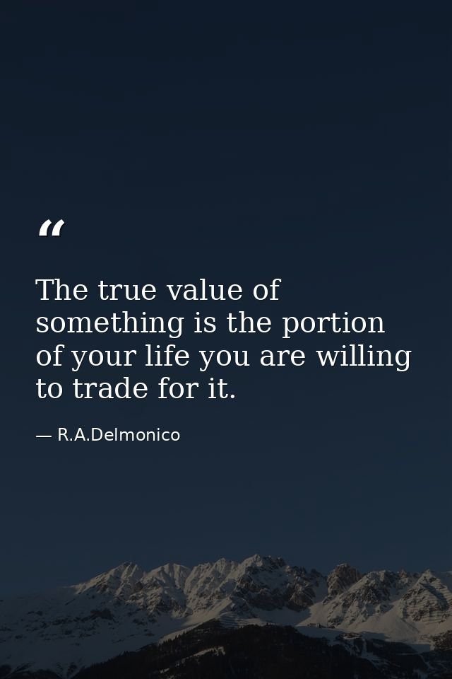 The true value of something is the portion of your life you are willing to trade for it. — R.A.Delmonico