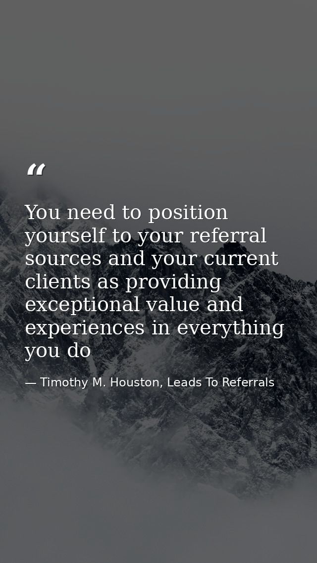 You need to position yourself to your referral sources and your current clients as providing exceptional value and exper — Timothy M. Houston, Leads To Referrals