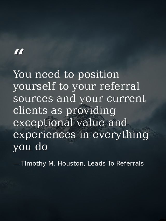 You need to position yourself to your referral sources and your current clients as providing exceptional value and exper — Timothy M. Houston, Leads To Referrals