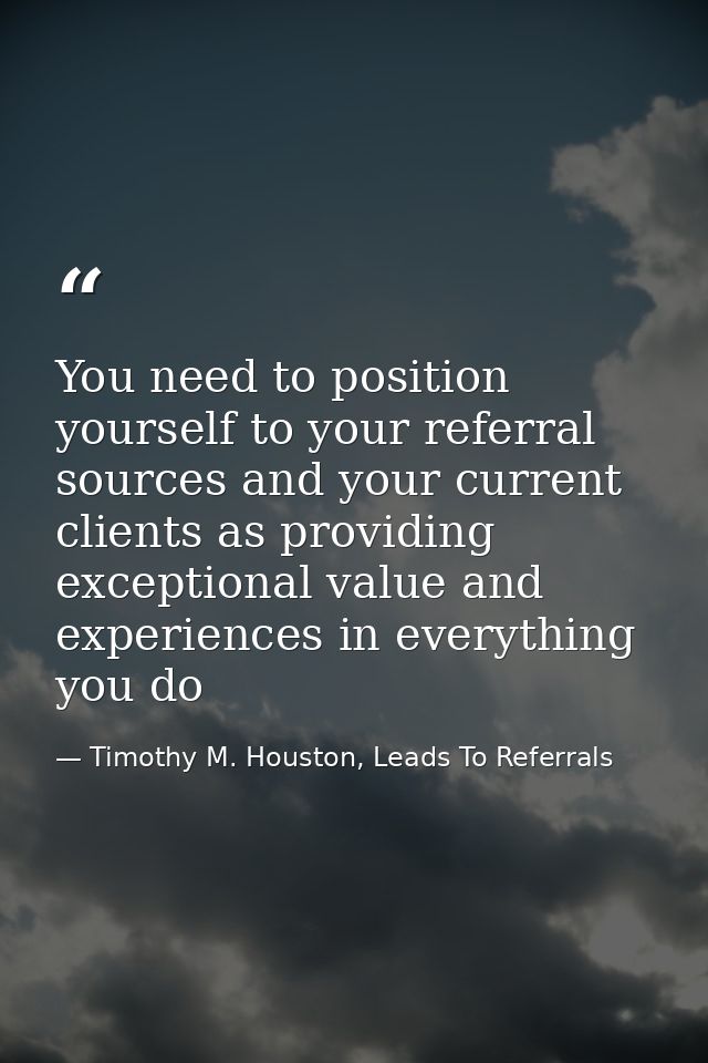 You need to position yourself to your referral sources and your current clients as providing exceptional value and exper — Timothy M. Houston, Leads To Referrals