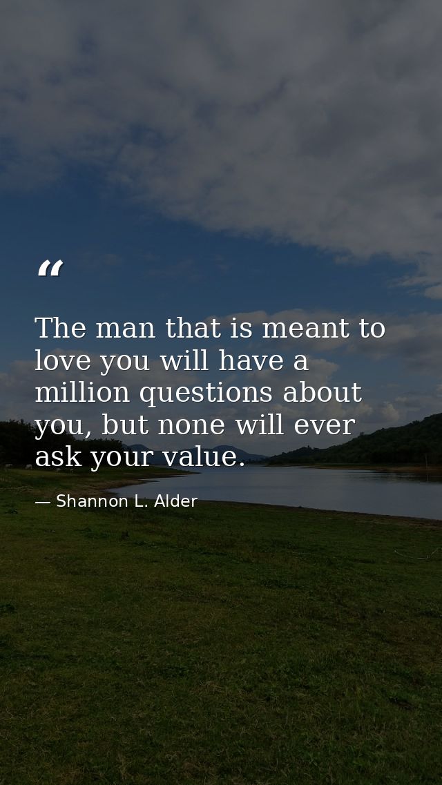 The man that is meant to love you will have a million questions about you, but none will ever ask your value. — Shannon L. Alder