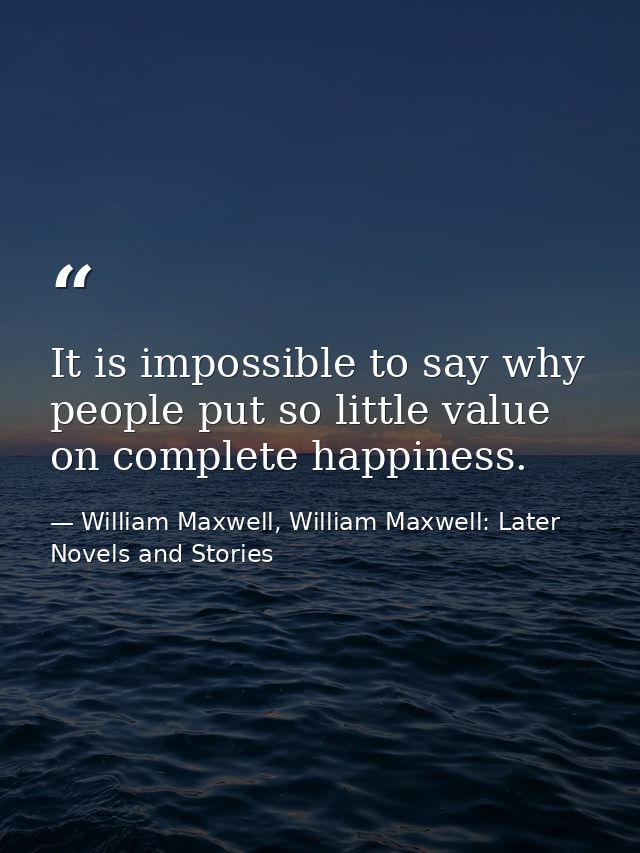 It is impossible to say why people put so little value on complete happiness. — William Maxwell, William Maxwell: Later Novels and Stories
