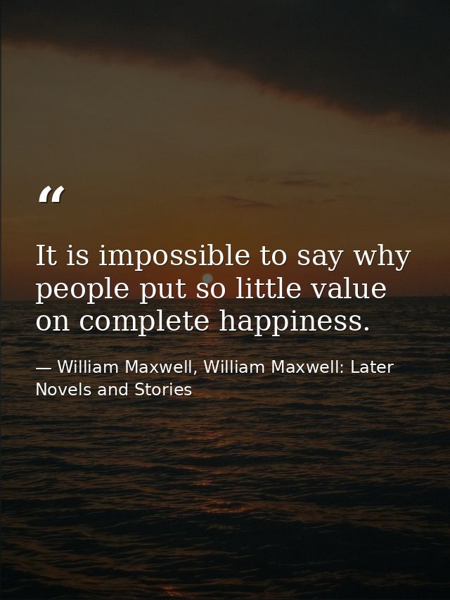 It is impossible to say why people put so little value on complete happiness. — William Maxwell, William Maxwell: Later Novels and Stories