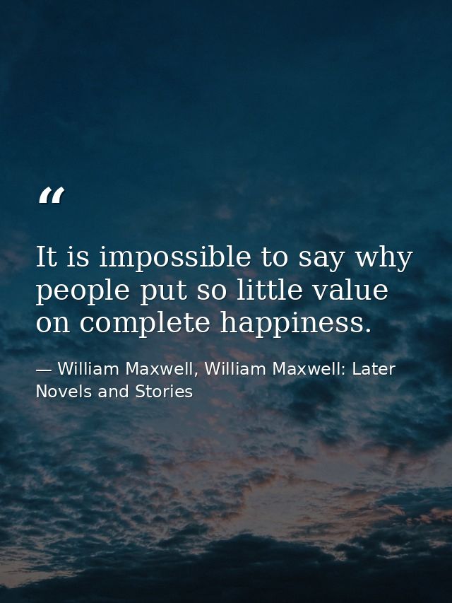 It is impossible to say why people put so little value on complete happiness. — William Maxwell, William Maxwell: Later Novels and Stories