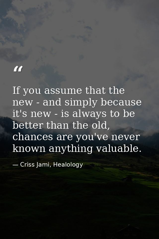 If you assume that the new - and simply because it's new - is always to be better than the old, chances are you've never — Criss Jami, Healology