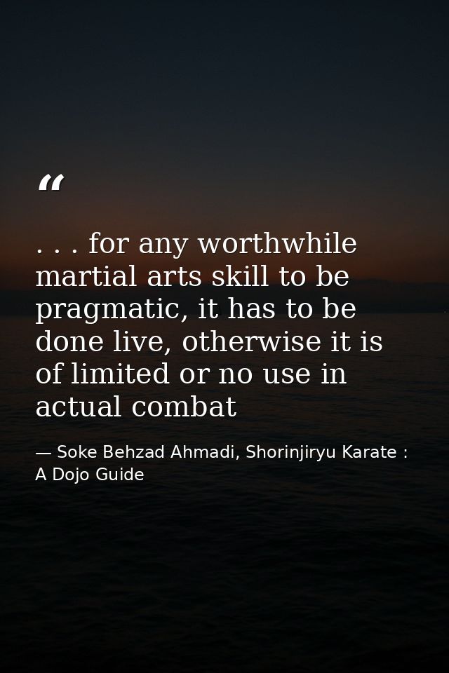 . . . for any worthwhile martial arts skill to be pragmatic, it has to be done live, otherwise it is of limited or no us — Soke Behzad Ahmadi, Shorinjiryu Karate : A Dojo Guide