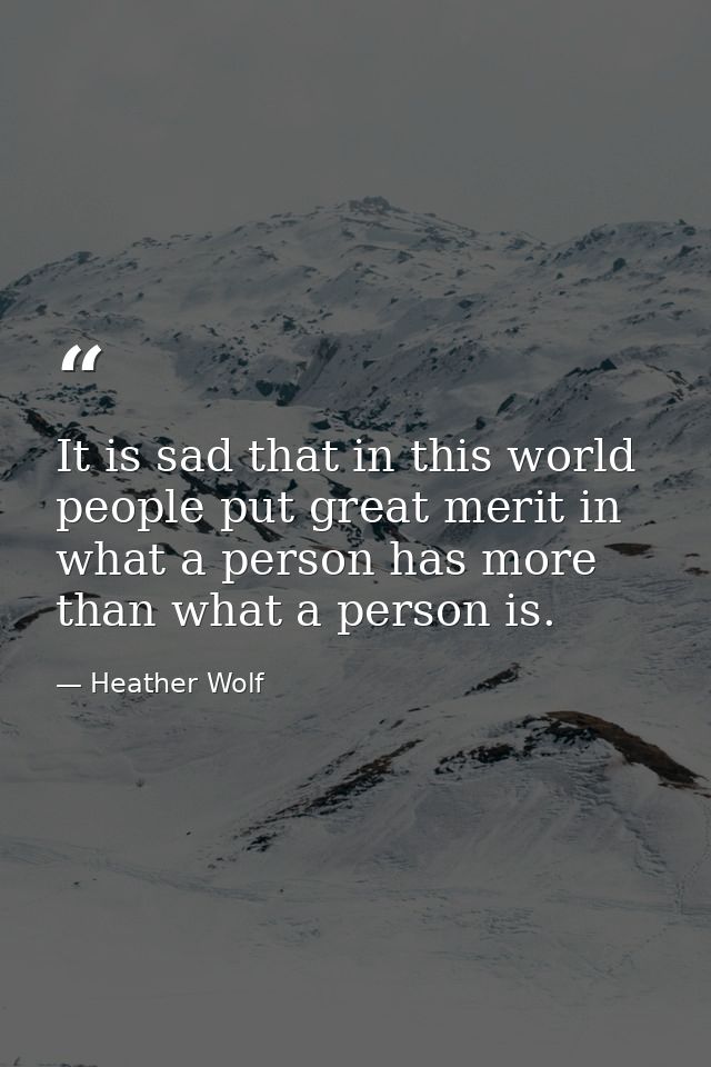 It is sad that in this world people put great merit in what a person has more than what a person is. — Heather Wolf