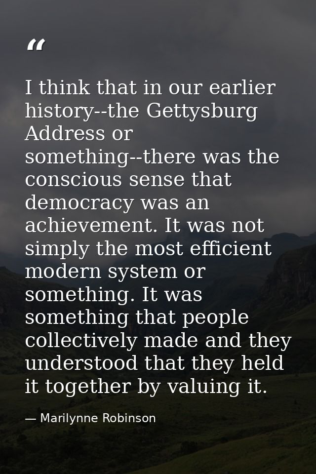 I think that in our earlier history--the Gettysburg Address or something--there was the conscious sense that democracy w — Marilynne Robinson