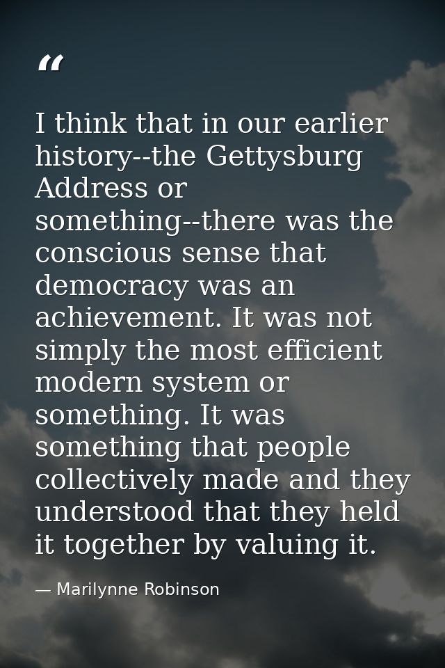 I think that in our earlier history--the Gettysburg Address or something--there was the conscious sense that democracy w — Marilynne Robinson