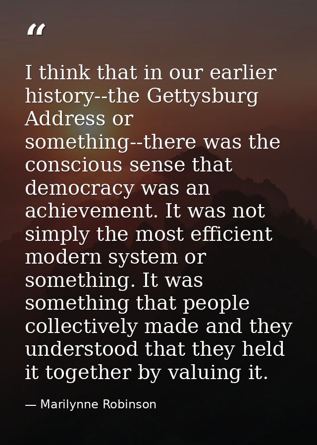I think that in our earlier history--the Gettysburg Address or something--there was the conscious sense that democracy w — Marilynne Robinson