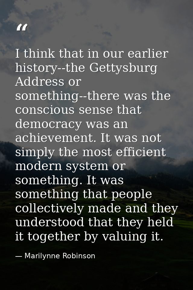 I think that in our earlier history--the Gettysburg Address or something--there was the conscious sense that democracy w — Marilynne Robinson
