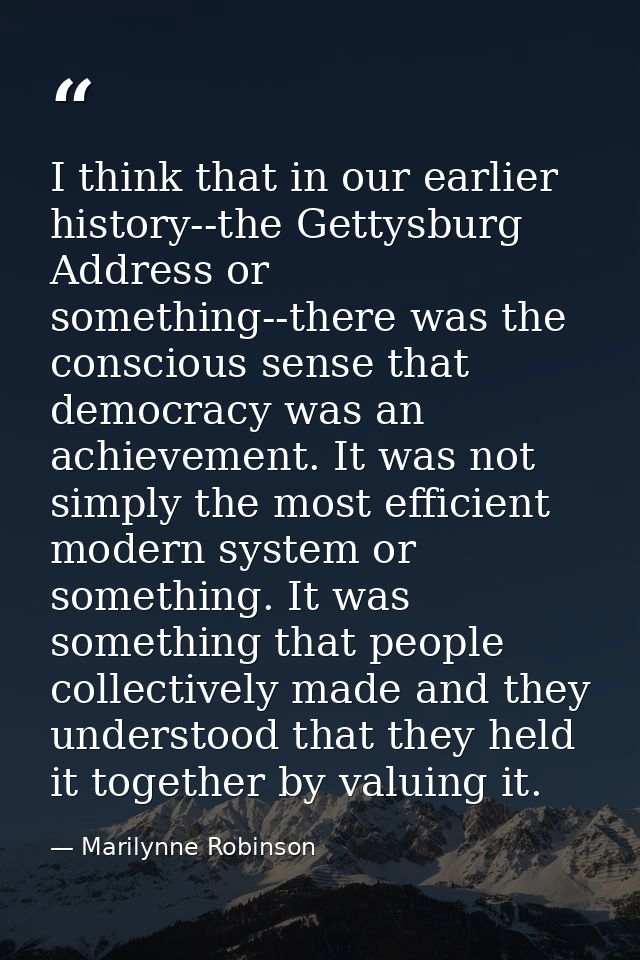 I think that in our earlier history--the Gettysburg Address or something--there was the conscious sense that democracy w — Marilynne Robinson