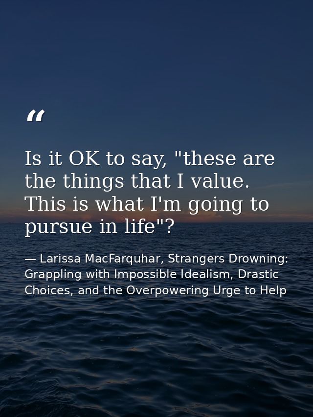 Is it OK to say, "these are the things that I value. This is what I'm going to pursue in life"? — Larissa MacFarquhar, Strangers Drowning: Grappling with Impossible Idealism, Drastic Choices, and the Overpowering Urge to Help