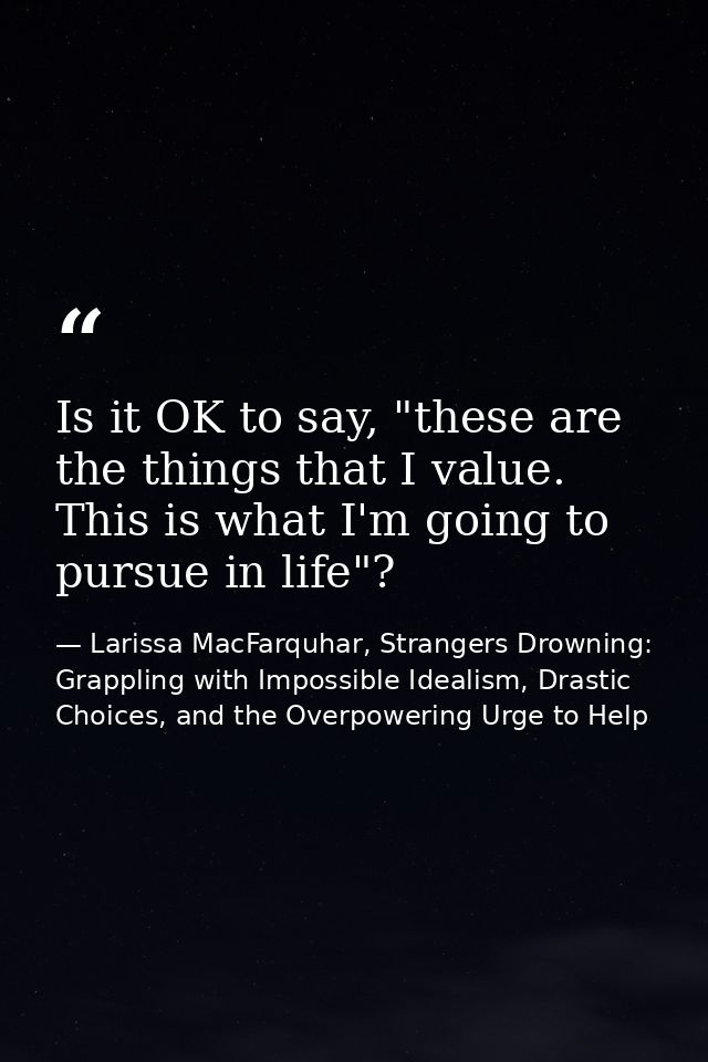 Is it OK to say, "these are the things that I value. This is what I'm going to pursue in life"? — Larissa MacFarquhar, Strangers Drowning: Grappling with Impossible Idealism, Drastic Choices, and the Overpowering Urge to Help