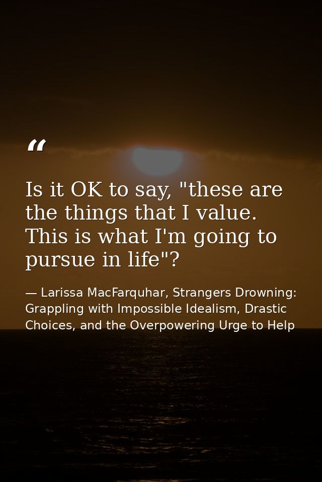 Is it OK to say, "these are the things that I value. This is what I'm going to pursue in life"? — Larissa MacFarquhar, Strangers Drowning: Grappling with Impossible Idealism, Drastic Choices, and the Overpowering Urge to Help