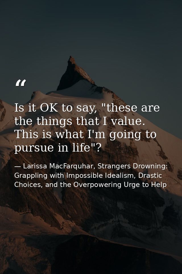 Is it OK to say, "these are the things that I value. This is what I'm going to pursue in life"? — Larissa MacFarquhar, Strangers Drowning: Grappling with Impossible Idealism, Drastic Choices, and the Overpowering Urge to Help