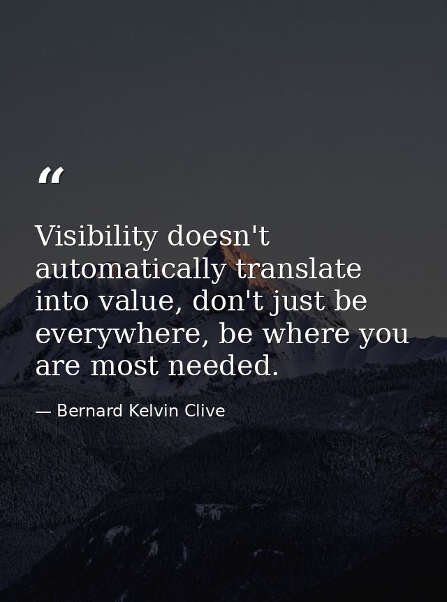 Visibility doesn't automatically translate into value, don't just be everywhere, be where you are most needed. — Bernard Kelvin Clive