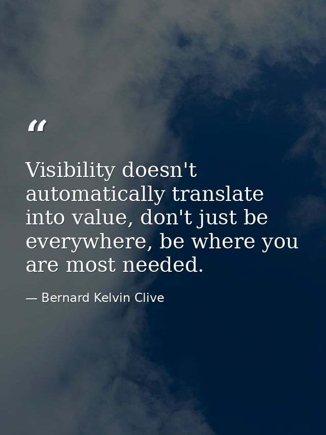 Visibility doesn't automatically translate into value, don't just be everywhere, be where you are most needed. — Bernard Kelvin Clive