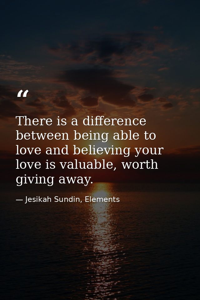There is a difference between being able to love and believing your love is valuable, worth giving away. — Jesikah Sundin, Elements