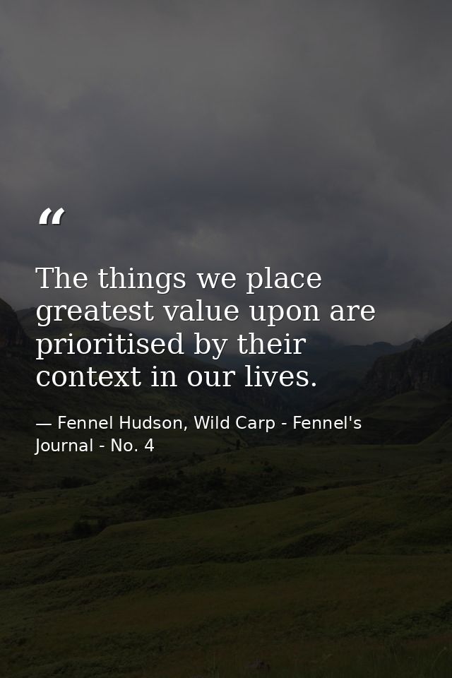 The things we place greatest value upon are prioritised by their context in our lives. — Fennel Hudson, Wild Carp - Fennel's Journal - No. 4