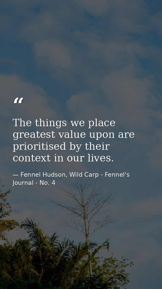 The things we place greatest value upon are prioritised by their context in our lives. — Fennel Hudson, Wild Carp - Fennel's Journal - No. 4