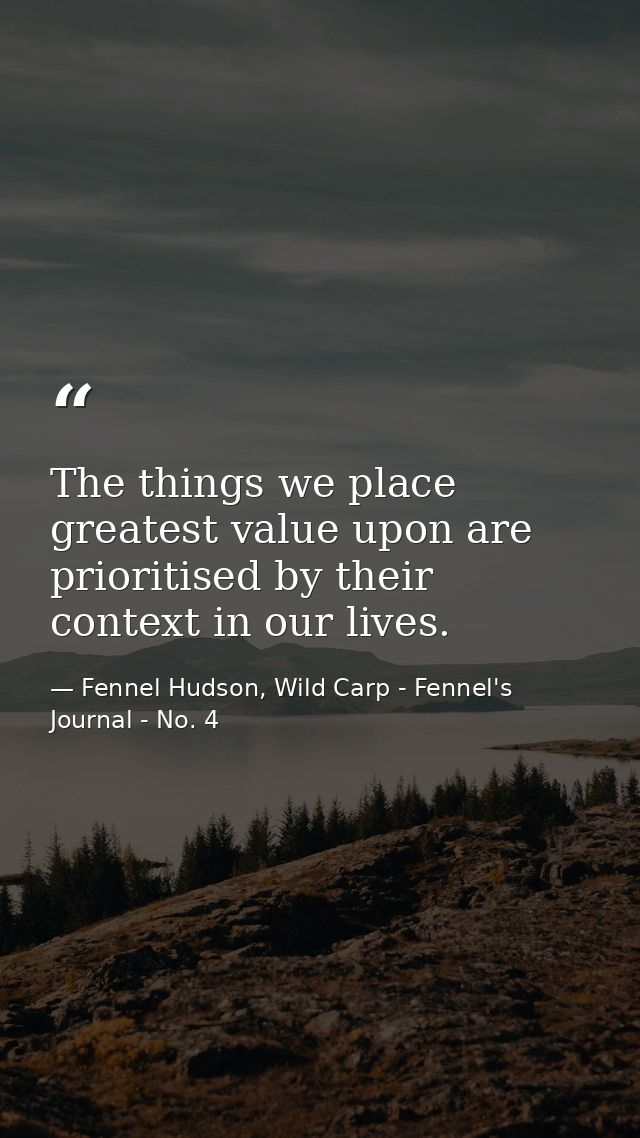 The things we place greatest value upon are prioritised by their context in our lives. — Fennel Hudson, Wild Carp - Fennel's Journal - No. 4
