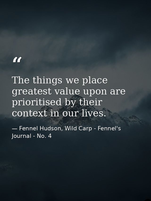 The things we place greatest value upon are prioritised by their context in our lives. — Fennel Hudson, Wild Carp - Fennel's Journal - No. 4