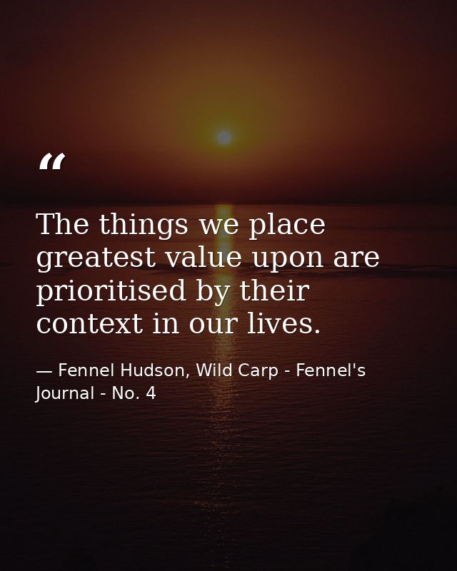 The things we place greatest value upon are prioritised by their context in our lives. — Fennel Hudson, Wild Carp - Fennel's Journal - No. 4