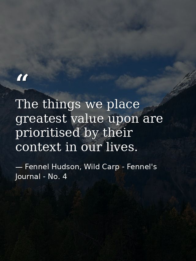 The things we place greatest value upon are prioritised by their context in our lives. — Fennel Hudson, Wild Carp - Fennel's Journal - No. 4