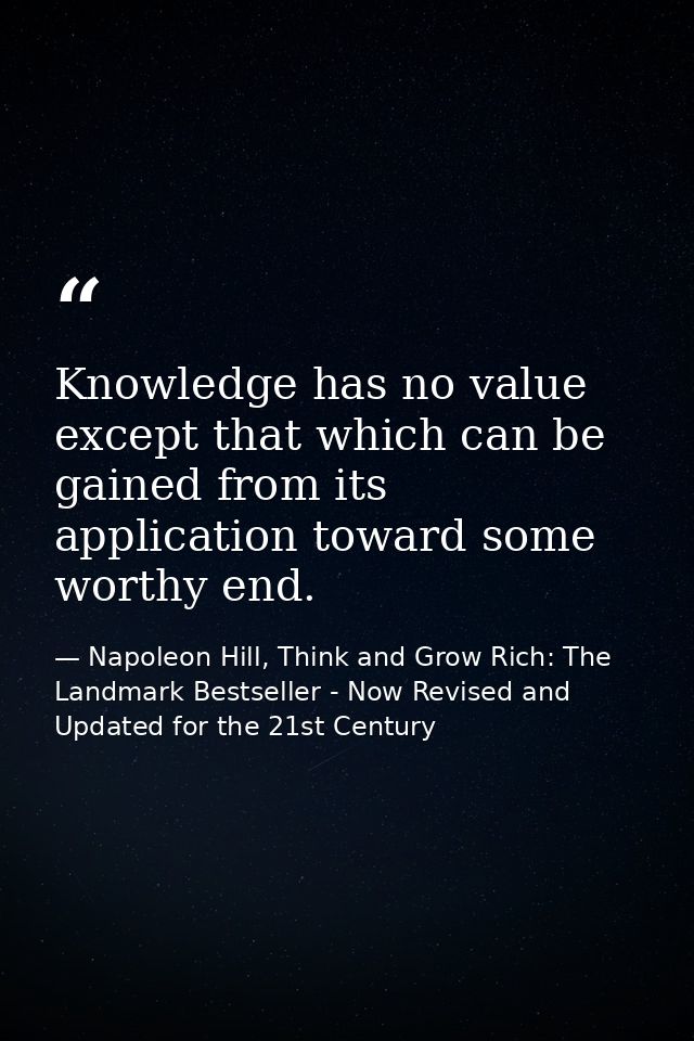 Knowledge has no value except that which can be gained from its application toward some worthy end. — Napoleon Hill, Think and Grow Rich: The Landmark Bestseller - Now Revised and Updated for the 21st Century
