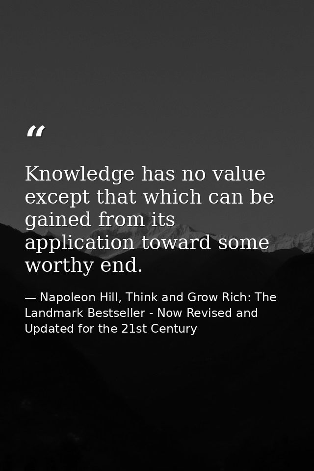 Knowledge has no value except that which can be gained from its application toward some worthy end. — Napoleon Hill, Think and Grow Rich: The Landmark Bestseller - Now Revised and Updated for the 21st Century