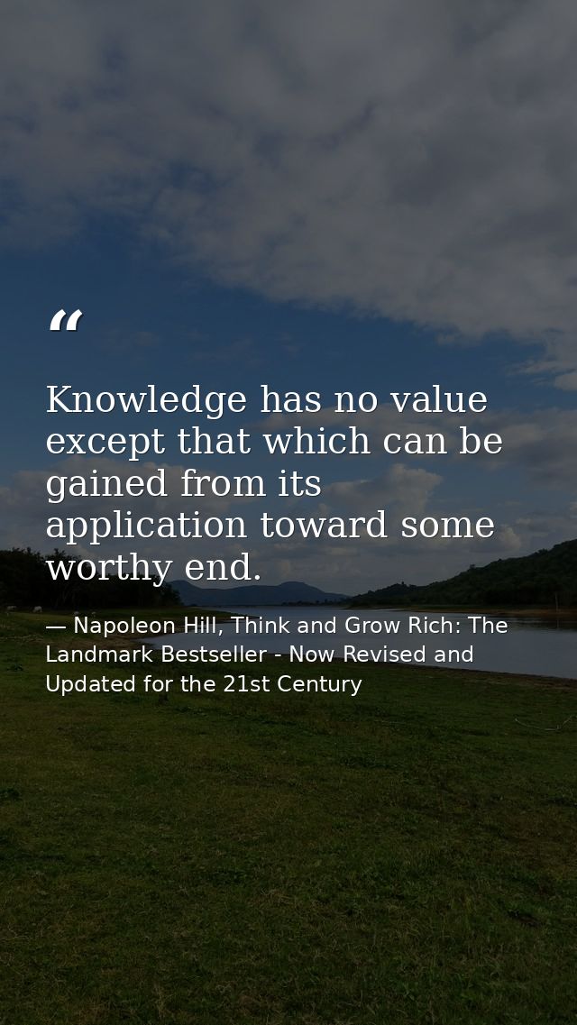 Knowledge has no value except that which can be gained from its application toward some worthy end. — Napoleon Hill, Think and Grow Rich: The Landmark Bestseller - Now Revised and Updated for the 21st Century