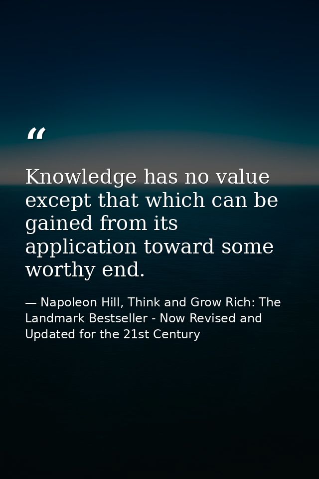 Knowledge has no value except that which can be gained from its application toward some worthy end. — Napoleon Hill, Think and Grow Rich: The Landmark Bestseller - Now Revised and Updated for the 21st Century
