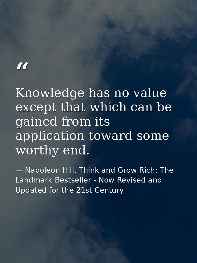 Knowledge has no value except that which can be gained from its application toward some worthy end. — Napoleon Hill, Think and Grow Rich: The Landmark Bestseller - Now Revised and Updated for the 21st Century