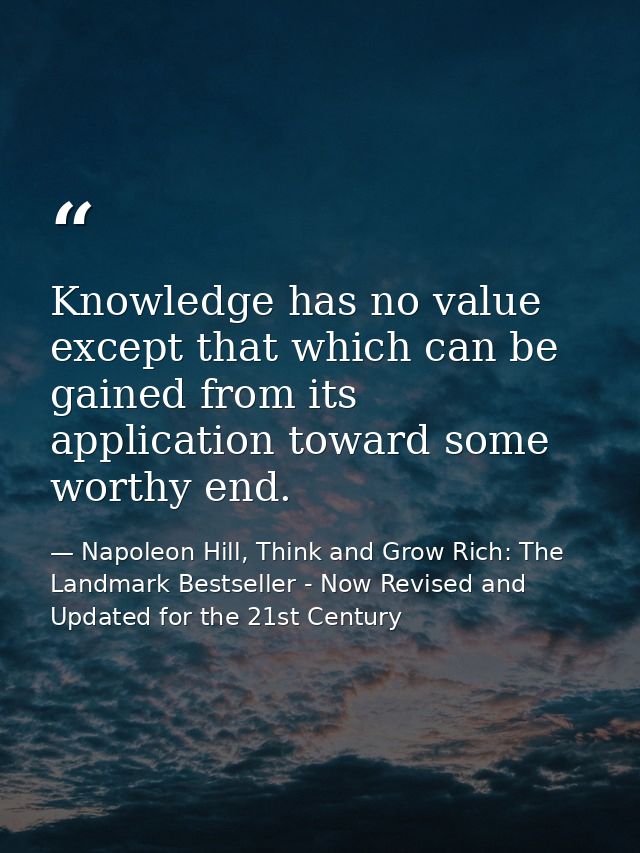 Knowledge has no value except that which can be gained from its application toward some worthy end. — Napoleon Hill, Think and Grow Rich: The Landmark Bestseller - Now Revised and Updated for the 21st Century