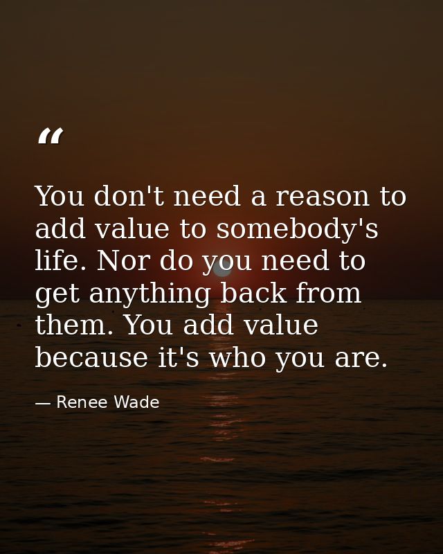 You don't need a reason to add value to somebody's life. Nor do you need to get anything back from them. You add value b — Renee Wade