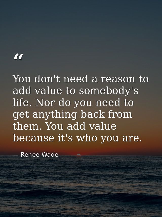 You don't need a reason to add value to somebody's life. Nor do you need to get anything back from them. You add value b — Renee Wade