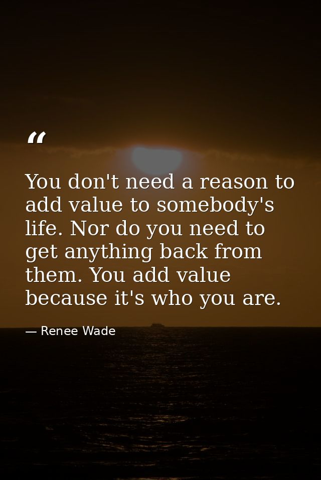 You don't need a reason to add value to somebody's life. Nor do you need to get anything back from them. You add value b — Renee Wade