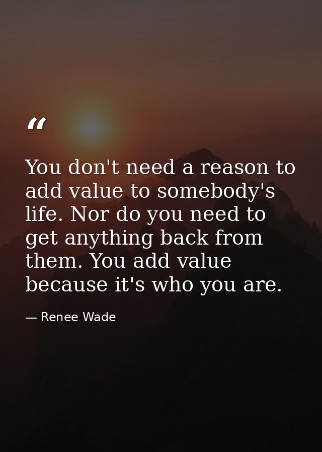 You don't need a reason to add value to somebody's life. Nor do you need to get anything back from them. You add value b — Renee Wade