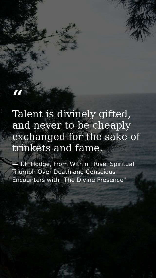 Talent is divinely gifted, and never to be cheaply exchanged for the sake of trinkets and fame. — T.F. Hodge, From Within I Rise: Spiritual Triumph Over Death and Conscious Encounters with "The Divine Presence"