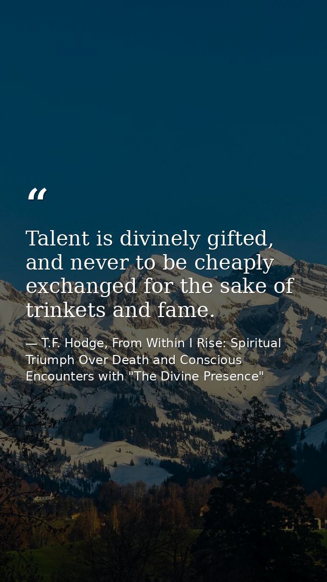 Talent is divinely gifted, and never to be cheaply exchanged for the sake of trinkets and fame. — T.F. Hodge, From Within I Rise: Spiritual Triumph Over Death and Conscious Encounters with "The Divine Presence"