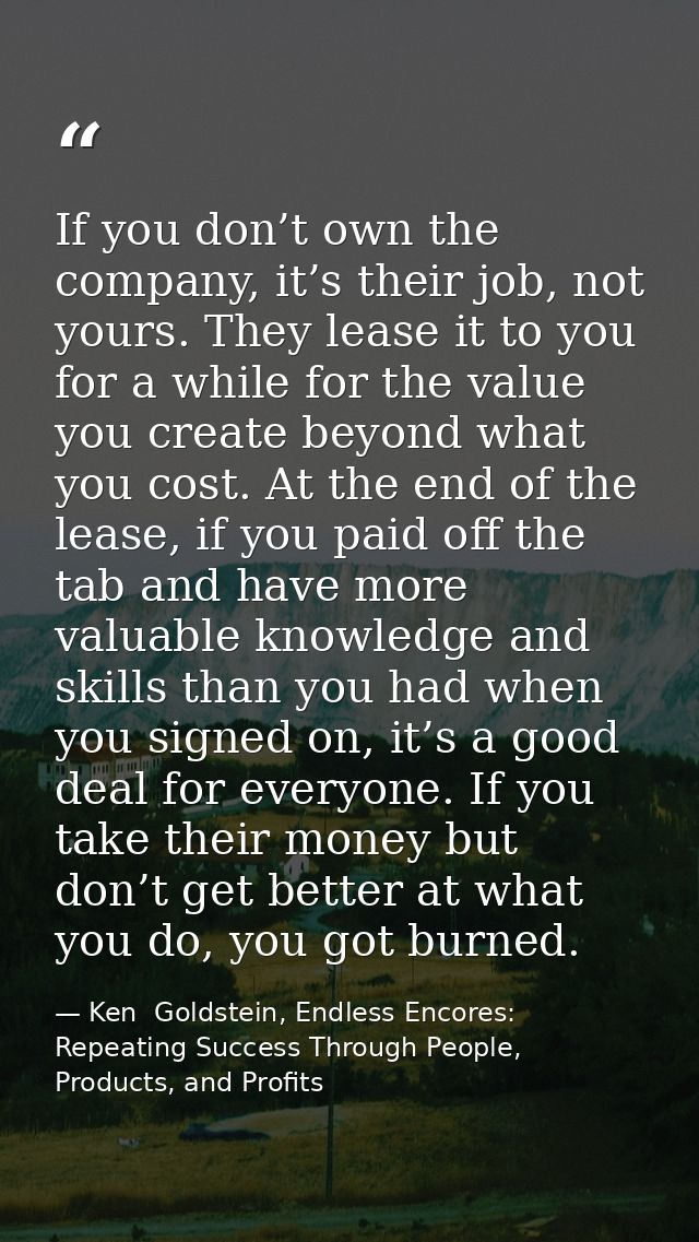 If you don’t own the company, it’s their job, not yours. They lease it to you for a while for the value you create beyon — Ken  Goldstein, Endless Encores: Repeating Success Through People, Products, and Profits