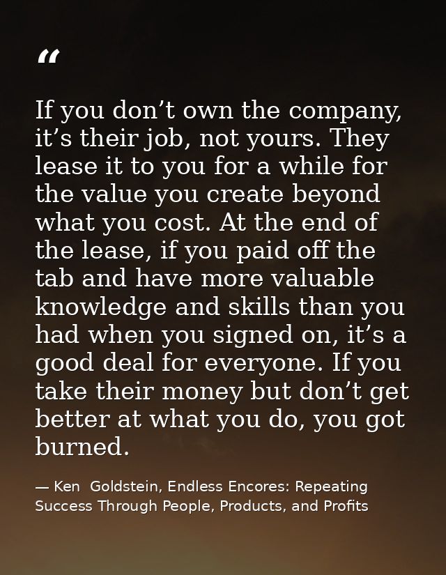 If you don’t own the company, it’s their job, not yours. They lease it to you for a while for the value you create beyon — Ken  Goldstein, Endless Encores: Repeating Success Through People, Products, and Profits